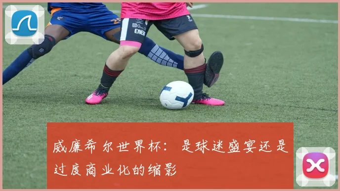威廉希尔世界杯：是球迷盛宴还是过度商业化的缩影