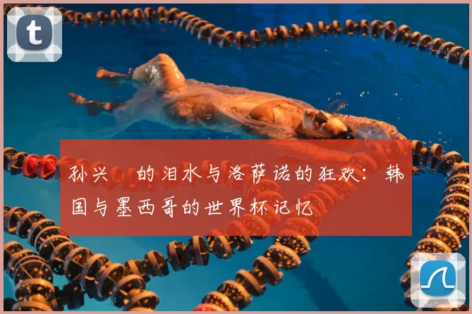 孙兴慜的泪水与洛萨诺的狂欢：韩国与墨西哥的世界杯记忆