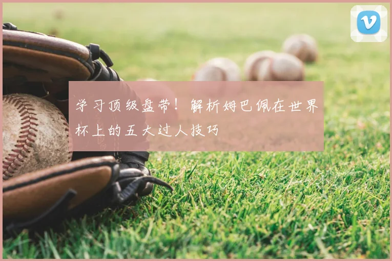 学习顶级盘带！解析姆巴佩在世界杯上的五大过人技巧