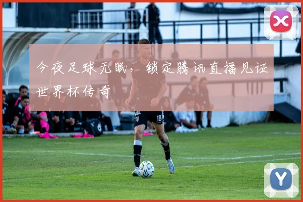 今夜足球无眠，锁定腾讯直播见证世界杯传奇