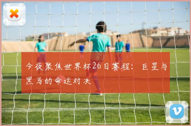 今夜聚焦世界杯26日赛程：巨星与黑马的命运对决
