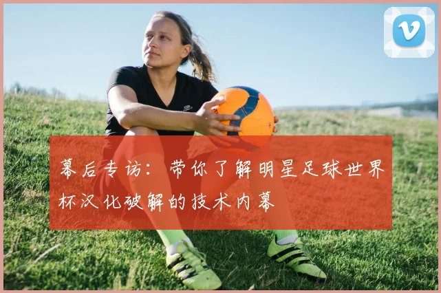 幕后专访：带你了解明星足球世界杯汉化破解的技术内幕