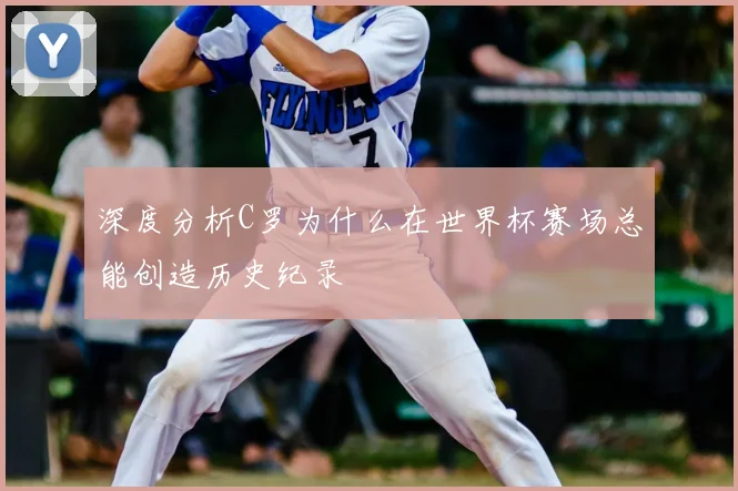 深度分析C罗为什么在世界杯赛场总能创造历史纪录