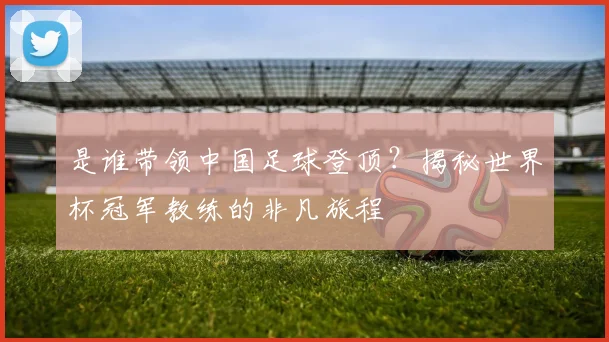 是谁带领中国足球登顶？揭秘世界杯冠军教练的非凡旅程