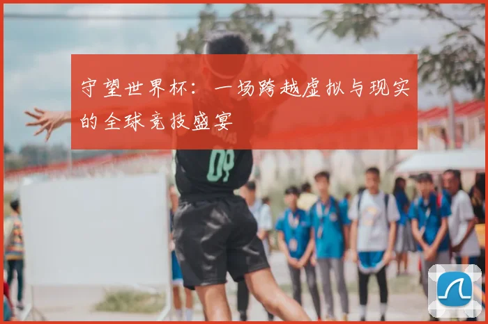守望世界杯：一场跨越虚拟与现实的全球竞技盛宴
